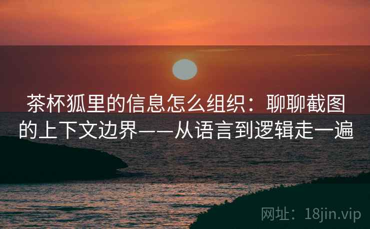 茶杯狐里的信息怎么组织：聊聊截图的上下文边界——从语言到逻辑走一遍