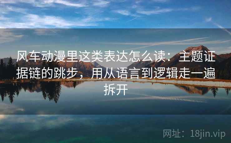 风车动漫里这类表达怎么读：主题证据链的跳步，用从语言到逻辑走一遍拆开