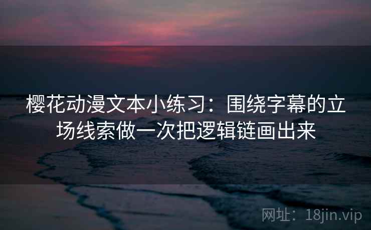 樱花动漫文本小练习：围绕字幕的立场线索做一次把逻辑链画出来