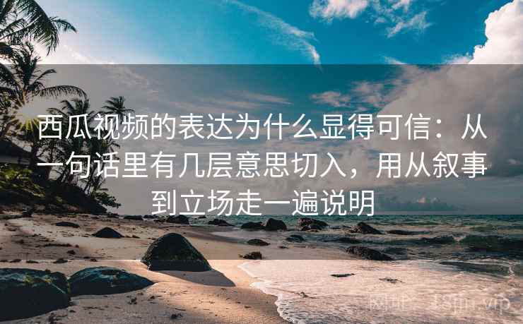 西瓜视频的表达为什么显得可信：从一句话里有几层意思切入，用从叙事到立场走一遍说明