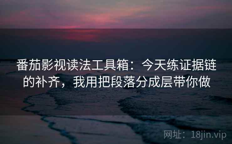 番茄影视读法工具箱：今天练证据链的补齐，我用把段落分成层带你做