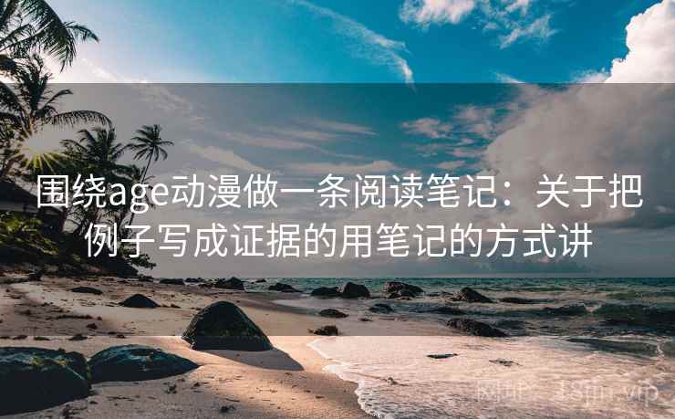 围绕age动漫做一条阅读笔记：关于把例子写成证据的用笔记的方式讲