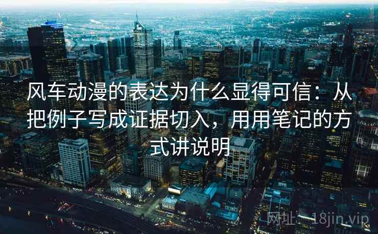 风车动漫的表达为什么显得可信：从把例子写成证据切入，用用笔记的方式讲说明