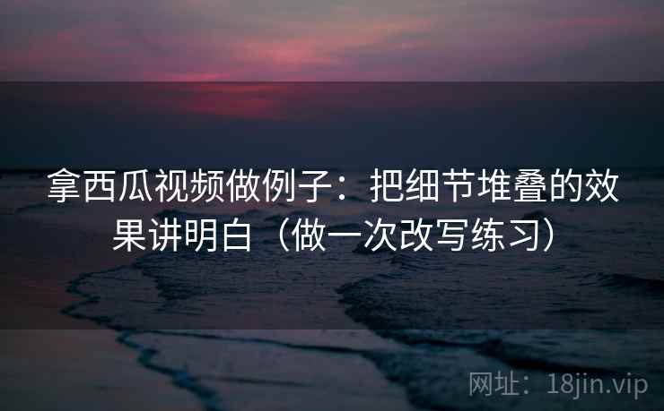 拿西瓜视频做例子：把细节堆叠的效果讲明白（做一次改写练习）