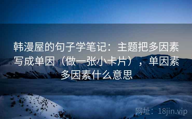 韩漫屋的句子学笔记：主题把多因素写成单因（做一张小卡片），单因素多因素什么意思