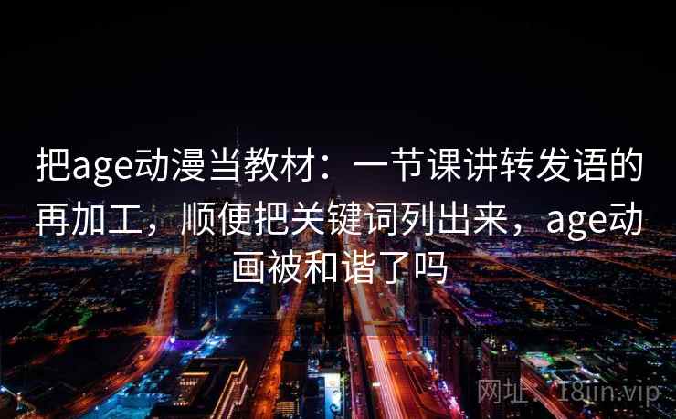 把age动漫当教材:一节课讲转发语的再加工,顺便把关键词列出来,age动画被和谐了吗 把age动漫当教材:一节课讲转发语的再加工,顺便把关键词列出来,age动画被和谐了吗