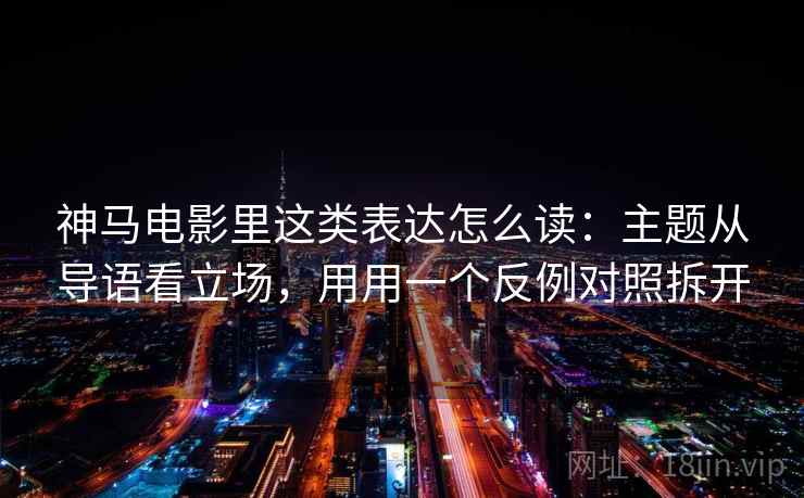 神马电影里这类表达怎么读：主题从导语看立场，用用一个反例对照拆开
